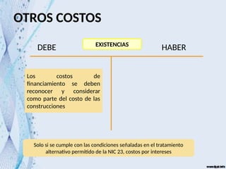 OTROS COSTOS
EXISTENCIAS
DEBE HABER
Los costos de
financiamiento se deben
reconocer y considerar
como parte del costo de las
construcciones
Solo si se cumple con las condiciones señaladas en el tratamiento
alternativo permitido de la NIC 23, costos por intereses
 