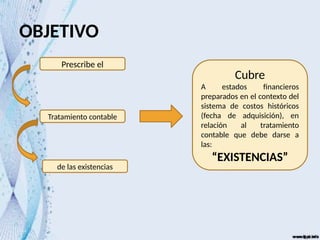 OBJETIVO
Prescribe el
Tratamiento contable
de las existencias
Cubre
A estados financieros
preparados en el contexto del
sistema de costos históricos
(fecha de adquisición), en
relación al tratamiento
contable que debe darse a
las:
“EXISTENCIAS”
 