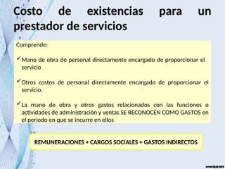 Costo de existencias para un
prestador de servicios
Comprende:
Mano de obra de personal directamente encargado de proporcionar el
servicio
Otros costos de personal directamente encargado de proporcionar el
servicio.
La mano de obra y otros gastos relacionados con las funciones o
actividades de administración y ventas SE RECONOCEN COMO GASTOS en
el periodo en que se incurre en ellos
REMUNERACIONES + CARGOS SOCIALES + GASTOS INDIRECTOS
 