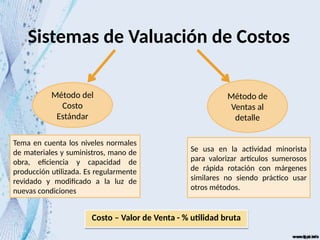 Sistemas de Valuación de Costos
Método del
Costo
Estándar
Método de
Ventas al
detalle
Tema en cuenta los niveles normales
de materiales y suministros, mano de
obra, eficiencia y capacidad de
producción utilizada. Es regularmente
revidado y modificado a la luz de
nuevas condiciones
Se usa en la actividad minorista
para valorizar artículos sumerosos
de rápida rotación con márgenes
similares no siendo práctico usar
otros métodos.
Costo – Valor de Venta - % utilidad bruta
 