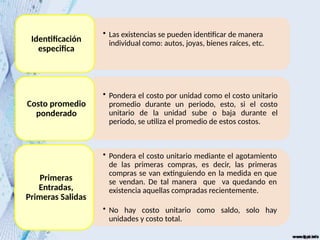 • Las existencias se pueden identificar de manera
individual como: autos, joyas, bienes raíces, etc.
Identificación
especifica
• Pondera el costo por unidad como el costo unitario
promedio durante un periodo, esto, si el costo
unitario de la unidad sube o baja durante el
periodo, se utiliza el promedio de estos costos.
Costo promedio
ponderado
• Pondera el costo unitario mediante el agotamiento
de las primeras compras, es decir, las primeras
compras se van extinguiendo en la medida en que
se vendan. De tal manera que va quedando en
existencia aquellas compradas recientemente.
• No hay costo unitario como saldo, solo hay
unidades y costo total.
Primeras
Entradas,
Primeras Salidas
 