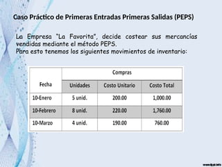 Caso Práctico de Primeras Entradas Primeras Salidas (PEPS)
La Empresa “La Favorita”, decide costear sus mercancías
vendidas mediante el método PEPS.
Para esto tenemos los siguientes movimientos de inventario:
 