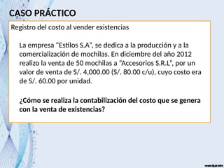 CASO PRÁCTICO
Registro del costo al vender existencias
La empresa “Estilos S.A”, se dedica a la producción y a la
comercialización de mochilas. En diciembre del año 2012
realizo la venta de 50 mochilas a “Accesorios S.R.L”, por un
valor de venta de S/. 4,000.00 (S/. 80.00 c/u), cuyo costo era
de S/. 60.00 por unidad.
¿Cómo se realiza la contabilización del costo que se genera
con la venta de existencias?
 