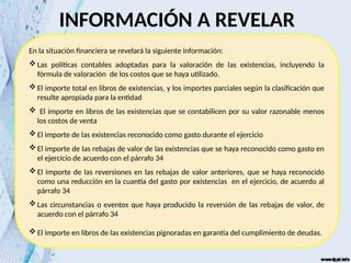 INFORMACIÓN A REVELAR
En la situación financiera se revelará la siguiente información:
Las políticas contables adoptadas para la valoración de las existencias, incluyendo la
fórmula de valoración de los costos que se haya utilizado.
El importe total en libros de existencias, y los importes parciales según la clasificación que
resulte apropiada para la entidad
 El importe en libros de las existencias que se contabilicen por su valor razonable menos
los costos de venta
El importe de las existencias reconocido como gasto durante el ejercicio
El importe de las rebajas de valor de las existencias que se haya reconocido como gasto en
el ejercicio de acuerdo con el párrafo 34
El importe de las reversiones en las rebajas de valor anteriores, que se haya reconocido
como una reducción en la cuantía del gasto por existencias en el ejercicio, de acuerdo al
párrafo 34
Las circunstancias o eventos que haya producido la reversión de las rebajas de valor, de
acuerdo con el párrafo 34
El importe en libros de las existencias pignoradas en garantía del cumplimiento de deudas.
 