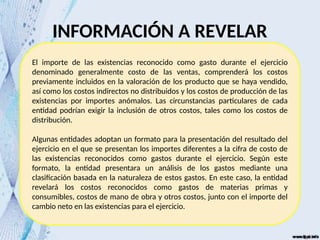El importe de las existencias reconocido como gasto durante el ejercicio
denominado generalmente costo de las ventas, comprenderá los costos
previamente incluidos en la valoración de los producto que se haya vendido,
así como los costos indirectos no distribuidos y los costos de producción de las
existencias por importes anómalos. Las circunstancias particulares de cada
entidad podrían exigir la inclusión de otros costos, tales como los costos de
distribución.
Algunas entidades adoptan un formato para la presentación del resultado del
ejercicio en el que se presentan los importes diferentes a la cifra de costo de
las existencias reconocidos como gastos durante el ejercicio. Según este
formato, la entidad presentara un análisis de los gastos mediante una
clasificación basada en la naturaleza de estos gastos. En este caso, la entidad
revelará los costos reconocidos como gastos de materias primas y
consumibles, costos de mano de obra y otros costos, junto con el importe del
cambio neto en las existencias para el ejercicio.
INFORMACIÓN A REVELAR
 