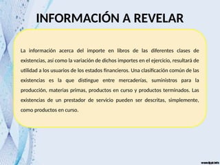 La información acerca del importe en libros de las diferentes clases de
existencias, así como la variación de dichos importes en el ejercicio, resultará de
utilidad a los usuarios de los estados financieros. Una clasificación común de las
existencias es la que distingue entre mercaderías, suministros para la
producción, materias primas, productos en curso y productos terminados. Las
existencias de un prestador de servicio pueden ser descritas, simplemente,
como productos en curso.
INFORMACIÓN A REVELAR
 