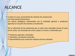 ALCANCE
La obra en curso, proveniente de contrato de construcción
Los instrumentos financieros
Los activos biológicos relacionados con la actividad agrícola y productos
agrícolas en el punto de cosecha o recolección.
Por la valoración de las existencias por su valor neto razonable menos el costo
de las venta, con contratos de venta a plazo o a futuro, mantenidas por:
Productos agrícolas y forestales
Minerales y productos minerales
Intermediarios que comercien materias primas cotizadas
 
