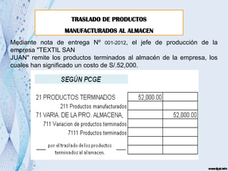 TRASLADO DE PRODUCTOS
MANUFACTURADOS AL ALMACEN
Mediante nota de entrega Nº 001-2012, el jefe de producción de la
empresa "TEXTIL SAN
JUAN" remite los productos terminados al almacén de la empresa, los
cuales han significado un costo de S/.52,000.
 
