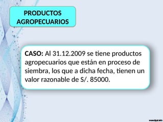 PRODUCTOS
AGROPECUARIOS
CASO: Al 31.12.2009 se tiene productos
agropecuarios que están en proceso de
siembra, los que a dicha fecha, tienen un
valor razonable de S/. 85000.
 