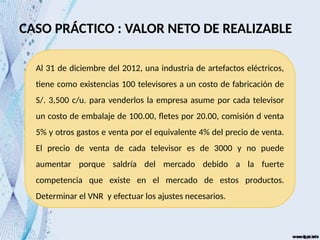CASO PRÁCTICO : VALOR NETO DE REALIZABLE
Al 31 de diciembre del 2012, una industria de artefactos eléctricos,
tiene como existencias 100 televisores a un costo de fabricación de
S/. 3,500 c/u. para venderlos la empresa asume por cada televisor
un costo de embalaje de 100.00, fletes por 20.00, comisión d venta
5% y otros gastos e venta por el equivalente 4% del precio de venta.
El precio de venta de cada televisor es de 3000 y no puede
aumentar porque saldría del mercado debido a la fuerte
competencia que existe en el mercado de estos productos.
Determinar el VNR y efectuar los ajustes necesarios.
 