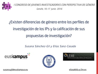 ¿Existen diferencias de género entre los perfiles de
investigación de los IPs y la calificación de sus
propuestas de investigación?
Susana Sánchez-Gil y Elías Sanz-Casado
I CONGRESO DE JOVENES INVESTIGADORXS CON PERSPECTIVA DE GÉNERO
Getafe, 16-17 Junio 2016
susana.gil@euskampus.eu elias@bib.uc3m.es
 