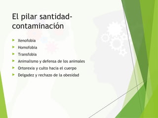 El pilar santidad-
contaminación
 Xenofobia
 Homofobia
 Transfobia
 Animalismo y defensa de los animales
 Ortorexia y culto hacia el cuerpo
 Delgadez y rechazo de la obesidad
 
