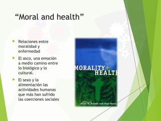 “Moral and health”
 Relaciones entre
moralidad y
enfermedad
 El asco, una emoción
a medio camino entre
lo biológico y lo
cultural.
 El sexo y la
alimentación las
actividades humanas
que más han sufrido
las coerciones sociales
 