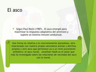 El asco
 Segun Paul Rozin (1987) . El asco emergió para
maximizar la respuesta adaptativa del omnivoro y
supone un sistema inmune conductual.
Una forma es relativa a lo concretamente ponzoñoso, otro
relacionado con nuestra propia naturaleza animal y detritus
propios y otro asco que pertenece ya a un nivel puramente
simbólico: el asco moral. Jonathan Haidt es el autor que
más ha investigado sobre las relaciones de vecindad del asco
con lo moral.
 