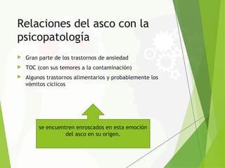 Relaciones del asco con la
psicopatología
 Gran parte de los trastornos de ansiedad
 TOC (con sus temores a la contaminación)
 Algunos trastornos alimentarios y probablemente los
vómitos cíclicos
se encuentren enroscados en esta emoción
del asco en su origen.
 