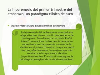 La hiperemesis del primer trimestre del
embarazo, un paradigma clínico de asco
 Margie Profet es una neurocientifica de Harvard
La hiperemesis del embarazo es una conducta
adaptativa que tiene como fin desprenderse de
teratógenos. Para demostrar su teoria Profet
intentó correlacionar la frecuencia de abortos
espontáneos con la presencia o ausencia de
vómitos en el primer trimestre. Lo que encontró
fue que, efectivamente, las mujeres que más
vomitan son las que menos abortan
(espontáneamente). Es como si la repugnancia
psicológica protegiera de un aborto espontáneo.
 