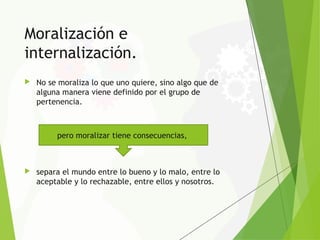 Moralización e
internalización.
 No se moraliza lo que uno quiere, sino algo que de
alguna manera viene definido por el grupo de
pertenencia.
 separa el mundo entre lo bueno y lo malo, entre lo
aceptable y lo rechazable, entre ellos y nosotros.
pero moralizar tiene consecuencias,
 