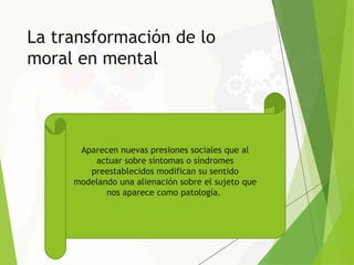 La transformación de lo
moral en mental
Aparecen nuevas presiones sociales que al
actuar sobre síntomas o síndromes
preestablecidos modifican su sentido
modelando una alienación sobre el sujeto que
nos aparece como patología.
 