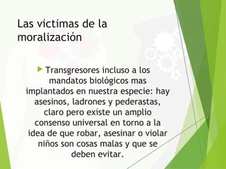Las victimas de la
moralización
 Transgresores incluso a los
mandatos biológicos mas
implantados en nuestra especie: hay
asesinos, ladrones y pederastas,
claro pero existe un amplio
consenso universal en torno a la
idea de que robar, asesinar o violar
niños son cosas malas y que se
deben evitar.
 