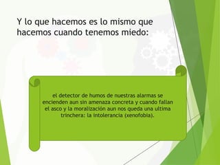Y lo que hacemos es lo mismo que
hacemos cuando tenemos miedo:
el detector de humos de nuestras alarmas se
encienden aun sin amenaza concreta y cuando fallan
el asco y la moralización aun nos queda una ultima
trinchera: la intolerancia (xenofobia).
 