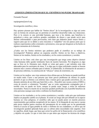 ¿EXISTEN LÍMITES ÉTICOS QUE EL CIENTÍFICO NO PUEDE TRASPASAR?

Fernando Pascual

equipogama@arcol.org

Investigación científica y ética

Hay quienes piensan que hablar de “límites éticos” de la investigación es algo así como
caer en formas de censura que no permitan al científico desarrollar todas sus intuiciones.
Pero si la ciencia es una actividad humana, que toca a los demás, que beneficia (o
perjudica) a otros, que conlleva grandes cantidades de dinero y que puede servir para
detener enfermedades o para provocarlas, está claro que debemos poner muros firmes y
seguros para que no se dañen a seres inocentes o “culpables” (no nos parece justo que se
realicen experimentos sobre criminales o prisioneros, cosa que por desgracia se ha hecho en
algunos momentos de la historia).

¿Cuáles son los límites mínimos que podemos pedir al científico en su trabajo de
investigación? Podemos aplicar un esquema sencillo: límites en los fines u objetivos,
límites en los medios, límites en los resultados y en los costos económicos y sociales.

Límites en los fines: está claro que una investigación que tenga como objetivo destruir
vidas humanas debe quedar totalmente fuera de nuestro horizonte. Por desgracia es algo
que se hizo en la Alemania nazi, donde se veían qué gases y qué métodos eran más
adecuados para los asesinatos de masa. Y es algo que se sigue realizando cuando se buscan
maneras más o menos refinadas para el aborto, el infanticidio, la eliminación de ancianos o
de personas enfermas, la construcción de “eficaces” armas de exterminio, etc.

Límites en los medios: una vieja sentencia ética afirma que un fin bueno no puede justificar
un medio malo. Curar a una persona que tiene graves problemas de riñones no puede
permitir el que se elimine a un enfermo más o menos grave que puede convertirse, así, en
donante anónimo de un riñón que hará feliz a otro... Descubrir una vacuna contra el SIDA a
costa de recurrir a voluntarios “forzados” que se verán seguramente contagiados por el
terrible virus no puede ser lícito, aunque se pueda curar, luego, a miles de enfermos
necesitados. Nunca la muerte de un inocente quedará justificada con el posible beneficio de
otras personas (aunque sean miles o millones los beneficiados).

Límites en los resultados y en los costos económicos y sociales: cada acto que realizamos
implica un pequeño cambio en el planeta. Si existe un riesgo alto por difundir en la especie
humana un virus peligroso, el científico sabe que no puede poner en marcha procesos
experimentales que podrían escapársele de las manos. Si la búsqueda de una nueva vacuna
para pocos implica gastos enormes del presupuesto de un estado que no ha garantizado
todavía el acceso al agua potable de miles o millones de sus ciudadanos, es obvio que tal
investigación quedará aplazada hasta que se cubran antes necesidades más urgentes. Esto
no significa, desde luego, que haya que cerrar los grifos de la financiación a los científicos
y dejarles sin ayuda. Lo que sí está claro es que antes que mejorar las técnicas de cirugía
 