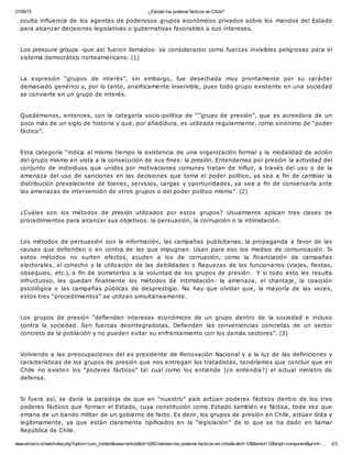 21/05/13 ¿Existen los poderes fácticos en Chile?
www.elclarin.cl/web/index.php?option=com_content&view=article&id=5260:iexisten-los-poderes-facticos-en-chile&catid=13&Itemid=12&tmpl=component&print=… 2/3
oculta influencia de los agentes de poderosos grupos económicos privados sobre los mandos del Estado
para alcanzar decisiones legislativas o gubernativas favorables a sus intereses.
Los pressure groups -que así fueron llamados- se consideraron como fuerzas invisibles peligrosas para el
sistema democrático norteamericano. (1)
La expresión “grupos de interés”, sin embargo, fue desechada muy prontamente por su carácter
demasiado genérico y, por lo tanto, analíticamente inservible, pues todo grupo existente en una sociedad
se convierte en un grupo de interés.
Quedémonos, entonces, con la categoría socio-política de “”grupo de presión”, que es acreedora de un
poco más de un siglo de historia y que, por añadidura, es utilizada regularmente, como sinónimo de “poder
fáctico”.
Esta categoría “indica al mismo tiempo la existencia de una organización formal y la modalidad de acción
del grupo mismo en vista a la consecución de sus fines: la presión. Entendemos por presión la actividad del
conjunto de individuos que unidos por motivaciones comunes tratan de influir, a través del uso o de la
amenaza del uso de sanciones en las decisiones que toma el poder político, ya sea a fin de cambiar la
distribución prevaleciente de bienes, servicios, cargas y oportunidades, ya sea a fin de conservarla ante
las amenazas de intervención de otros grupos o del poder político mismo”. (2)
¿Cuáles son los métodos de presión utilizados por estos grupos? Usualmente aplican tres clases de
procedimientos para alcanzar sus objetivos: la persuasión, la corrupción o la intimidación.
Los métodos de persuasión son la información, las campañas publicitarias, la propaganda a favor de las
causas que defienden o en contra de las que impugnan. Usan para eso los medios de comunicación. Si
estos métodos no surten efectos, acuden a los de corrupción, como la financiación de campañas
electorales, el cohecho y la utilización de las debilidades o flaquezas de los funcionarios (viajes, fiestas,
obsequios, etc.), a fin de someterlos a la voluntad de los grupos de presión. Y si todo esto les resulta
infructuoso, les quedan finalmente los métodos de intimidación: la amenaza, el chantaje, la coacción
psicológica o las campañas públicas de desprestigio. No hay que olvidar que, la mayoría de las veces,
estos tres “procedimientos” se utilizan simultáneamente.
Los grupos de presión “defienden intereses económicos de un grupo dentro de la sociedad e incluso
contra la sociedad. Son fuerzas desintegradotas. Defienden las conveniencias concretas de un sector
concreto de la población y no pueden evitar su enfrentamiento con los demás sectores”. (3)
Volviendo a las preocupaciones del ex presidente de Renovación Nacional y a la luz de las definiciones y
características de los grupos de presión que nos entregan los tratadistas, tendríamos que concluir que en
Chile no existen los “poderes fácticos” tal cual como los entiende (¿o entendía?) el actual ministro de
defensa.
Si fuera así, se daría la paradoja de que en “nuestro” país actúan poderes fácticos dentro de los tres
poderes fácticos que forman el Estado, cuya constitución como Estado también es fáctica, toda vez que
emana de un bando militar de un gobierno de facto. Es decir, los grupos de presión en Chile, actúan lícita y
legítimamente, ya que están claramente tipificados en la “legislación” de lo que se ha dado en llamar
República de Chile.
 