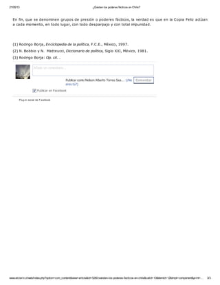 21/05/13 ¿Existen los poderes fácticos en Chile?
www.elclarin.cl/web/index.php?option=com_content&view=article&id=5260:iexisten-los-poderes-facticos-en-chile&catid=13&Itemid=12&tmpl=component&print=… 3/3
En fin, que se denominen grupos de presión o poderes fácticos, la verdad es que en la Copia Feliz actúan
a cada momento, en todo lugar, con todo desparpajo y con total impunidad.
(1) Rodrigo Borja, Enciclopedia de la política, F.C.E., México, 1997.
(2) N. Bobbio y N. Matteucci, Diccionario de política, Siglo XXI, México, 1981.
(3) Rodrigo Borja: Op. cit. .
Plug-in social de Facebook
ComentarPublicar como Nelson Alberto Torres Saa... (¿No
eres tú?)
Añade un comentario...
Publicar en Facebook
 