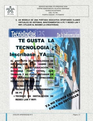 SERVICIO NACIONAL DE APREDIZAJE SENA 
CENTRO AGROFORESTAL ACUICOLA ARAPAIMA 
TECNICO EN SISTEMAS 
COD. 751746 
PUERTO CAICEDO - PUTUMAYO 
5. UN MODELO DE UNA PORTADA EDUCATIVA OFERTANDO CLASES 
VIRTUALES DE SISTEMAS, MANTENIMIENTOS A PC Y REDES LAN Y 
WIFI. UTILIZAR AL MÁXIMO LA CREATIVIDAD. 
GUIA DE APRENDIZAJE N°2 Página 13 
 