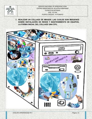 SERVICIO NACIONAL DE APREDIZAJE SENA 
CENTRO AGROFORESTAL ACUICOLA ARAPAIMA 
TECNICO EN SISTEMAS 
COD. 751746 
PUERTO CAICEDO - PUTUMAYO 
7. REALIZAR UN COLLAGE DE IMAGEN. LAS CUALES SON IMÁGENES 
SOBRE INSTALACIÓN DE REDES Y MANTENIMIENTO DE EQUIPOS, 
LA FORMA INICIAL DEL COLLAGE UNA CPU. 
GUIA DE APRENDIZAJE N°2 Página 16 
 