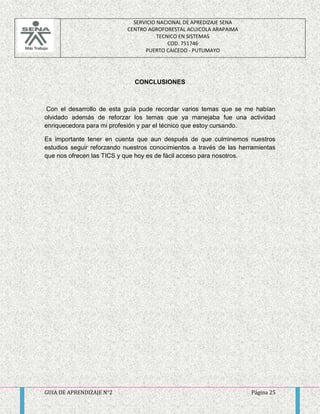 SERVICIO NACIONAL DE APREDIZAJE SENA 
CENTRO AGROFORESTAL ACUICOLA ARAPAIMA 
TECNICO EN SISTEMAS 
COD. 751746 
PUERTO CAICEDO - PUTUMAYO 
CONCLUSIONES 
Con el desarrollo de esta guía pude recordar varios temas que se me habían 
olvidado además de reforzar los temas que ya manejaba fue una actividad 
enriquecedora para mi profesión y par el técnico que estoy cursando. 
Es importante tener en cuenta que aun después de que culminemos nuestros 
estudios seguir reforzando nuestros conocimientos a través de las herramientas 
que nos ofrecen las TICS y que hoy es de fácil acceso para nosotros. 
GUIA DE APRENDIZAJE N°2 Página 25 
 