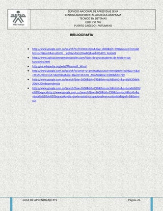 SERVICIO NACIONAL DE APREDIZAJE SENA 
CENTRO AGROFORESTAL ACUICOLA ARAPAIMA 
TECNICO EN SISTEMAS 
COD. 751746 
PUERTO CAICEDO - PUTUMAYO 
BIBLIOGRAFIA 
 http://www.google.com.co/search?q=TECNOLOGIA&biw=1600&bih=799&source=lnms&t 
bm=isch&sa=X&ei=y0nhU__eGtGyyAScqYGwBQ&ved=0CAYQ_AUoAQ 
 http://www.aplicacionesempresariales.com/tipos-de-procesadores-de-texto-y-sus-funciones. 
html 
 http://es.wikipedia.org/wiki/Microsoft_Word 
 http://www.google.com.co/search?q=amor+y+amistad&source=lnms&tbm=isch&sa=X&ei 
=YEvhU9ziCcyjyATs8oHQCg&sqi=2&ved=0CAYQ_AUoAQ&biw=1600&bih=799 
 http://www.google.com.co/search?biw=1600&bih=799&tbm=isch&btnG=&q=dia%20de% 
20la%20independencia 
 http://www.google.com.co/search?biw=1600&bih=799&tbm=isch&btnG=&q=batalla%20d 
e%20boyacahttp://www.google.com.co/search?biw=1600&bih=799&tbm=isch&btnG=&q 
=batalla%20de%20boyaca#q=dia+de+la+salud+ocupacional+en+colombia&spell=1&tbm=i 
sch 
GUIA DE APRENDIZAJE N°2 Página 26 
