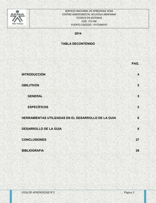 SERVICIO NACIONAL DE APREDIZAJE SENA 
CENTRO AGROFORESTAL ACUICOLA ARAPAIMA 
TECNICO EN SISTEMAS 
COD. 751746 
PUERTO CAICEDO - PUTUMAYO 
2014 
TABLA DECONTENIDO 
PAG. 
INTRODUCCIÓN 4 
OBEJTIVOS 5 
GENERAL 5 
ESPECÍFICOS 5 
HERRAMIENTAS UTILIZADAS EN EL DESARROLLO DE LA GUIA 6 
DESARROLLO DE LA GUIA 8 
CONCLUSIONES 27 
BIBLIOGRAFIA 28 
GUIA DE APRENDIZAJE N°2 Página 3 
 