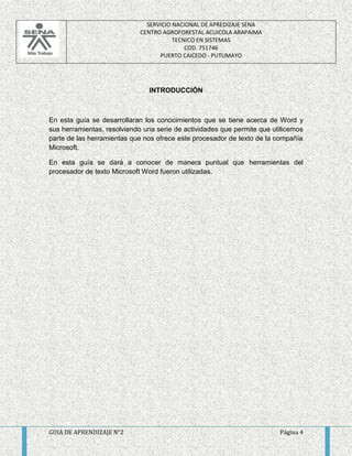 SERVICIO NACIONAL DE APREDIZAJE SENA 
CENTRO AGROFORESTAL ACUICOLA ARAPAIMA 
TECNICO EN SISTEMAS 
COD. 751746 
PUERTO CAICEDO - PUTUMAYO 
INTRODUCCIÓN 
En esta guía se desarrollaran los conocimientos que se tiene acerca de Word y 
sus herramientas, resolviendo una serie de actividades que permite que utilicemos 
parte de las herramientas que nos ofrece este procesador de texto de la compañía 
Microsoft. 
En esta guía se dará a conocer de manera puntual que herramientas del 
procesador de texto Microsoft Word fueron utilizadas. 
GUIA DE APRENDIZAJE N°2 Página 4 
 