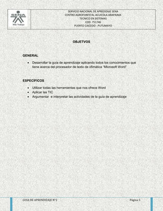 SERVICIO NACIONAL DE APREDIZAJE SENA 
CENTRO AGROFORESTAL ACUICOLA ARAPAIMA 
TECNICO EN SISTEMAS 
COD. 751746 
PUERTO CAICEDO - PUTUMAYO 
OBJETVOS 
GENERAL 
 Desarrollar la guía de aprendizaje aplicando todos los conocimientos que 
tiene acerca del procesador de texto de ofimática “Microsoft Word” 
ESPECÍFICOS 
 Utilizar todas las herramientas que nos ofrece Word 
 Aplicar las TIC 
 Argumentar e interpretar las actividades de la guía de aprendizaje 
GUIA DE APRENDIZAJE N°2 Página 5 
 