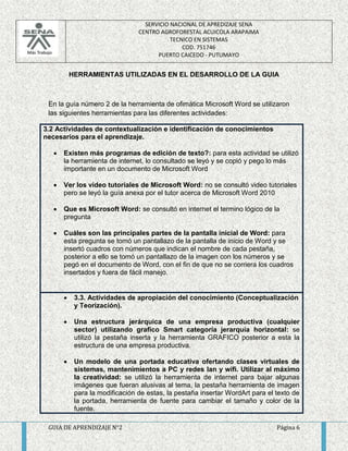 SERVICIO NACIONAL DE APREDIZAJE SENA 
CENTRO AGROFORESTAL ACUICOLA ARAPAIMA 
TECNICO EN SISTEMAS 
COD. 751746 
PUERTO CAICEDO - PUTUMAYO 
HERRAMIENTAS UTILIZADAS EN EL DESARROLLO DE LA GUIA 
En la guía número 2 de la herramienta de ofimática Microsoft Word se utilizaron 
las siguientes herramientas para las diferentes actividades: 
3.2 Actividades de contextualización e identificación de conocimientos 
necesarios para el aprendizaje. 
 Existen más programas de edición de texto?: para esta actividad se utilizó 
la herramienta de internet, lo consultado se leyó y se copió y pego lo más 
importante en un documento de Microsoft Word 
 Ver los video tutoriales de Microsoft Word: no se consultó video tutoriales 
pero se leyó la guía anexa por el tutor acerca de Microsoft Word 2010 
 Que es Microsoft Word: se consultó en internet el termino lógico de la 
pregunta 
 Cuáles son las principales partes de la pantalla inicial de Word: para 
esta pregunta se tomó un pantallazo de la pantalla de inicio de Word y se 
insertó cuadros con números que indican el nombre de cada pestaña, 
posterior a ello se tomó un pantallazo de la imagen con los números y se 
pegó en el documento de Word, con el fin de que no se corriera los cuadros 
insertados y fuera de fácil manejo. 
 3.3. Actividades de apropiación del conocimiento (Conceptualización 
y Teorización). 
 Una estructura jerárquica de una empresa productiva (cualquier 
sector) utilizando grafico Smart categoría jerarquía horizontal: se 
utilizó la pestaña inserta y la herramienta GRAFICO posterior a esta la 
estructura de una empresa productiva. 
 Un modelo de una portada educativa ofertando clases virtuales de 
sistemas, mantenimientos a PC y redes lan y wifi. Utilizar al máximo 
la creatividad: se utilizó la herramienta de internet para bajar algunas 
imágenes que fueran alusivas al tema, la pestaña herramienta de imagen 
para la modificación de estas, la pestaña insertar WordArt para el texto de 
la portada, herramienta de fuente para cambiar el tamaño y color de la 
fuente. 
GUIA DE APRENDIZAJE N°2 Página 6 
 