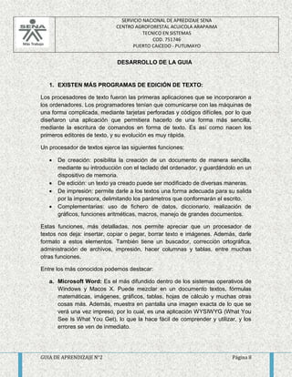 SERVICIO NACIONAL DE APREDIZAJE SENA 
CENTRO AGROFORESTAL ACUICOLA ARAPAIMA 
TECNICO EN SISTEMAS 
COD. 751746 
PUERTO CAICEDO - PUTUMAYO 
DESARROLLO DE LA GUIA 
1. EXISTEN MÁS PROGRAMAS DE EDICIÓN DE TEXTO: 
Los procesadores de texto fueron las primeras aplicaciones que se incorporaron a 
los ordenadores. Los programadores tenían que comunicarse con las máquinas de 
una forma complicada, mediante tarjetas perforadas y códigos difíciles, por lo que 
diseñaron una aplicación que permitiera hacerlo de una forma más sencilla, 
mediante la escritura de comandos en forma de texto. Es así como nacen los 
primeros editores de texto, y su evolución es muy rápida. 
Un procesador de textos ejerce las siguientes funciones: 
 De creación: posibilita la creación de un documento de manera sencilla, 
mediante su introducción con el teclado del ordenador, y guardándolo en un 
dispositivo de memoria. 
 De edición: un texto ya creado puede ser modificado de diversas maneras. 
 De impresión: permite darle a los textos una forma adecuada para su salida 
por la impresora, delimitando los parámetros que conformarán el escrito. 
 Complementarias: uso de fichero de datos, diccionario, realización de 
gráficos, funciones aritméticas, macros, manejo de grandes documentos. 
Estas funciones, más detalladas, nos permite apreciar que un procesador de 
textos nos deja: insertar, copiar o pegar, borrar texto e imágenes. Además, darle 
formato a estos elementos. También tiene un buscador, corrección ortográfica, 
administración de archivos, impresión, hacer columnas y tablas, entre muchas 
otras funciones. 
Entre los más conocidos podemos destacar: 
a. Microsoft Word: Es el más difundido dentro de los sistemas operativos de 
Windows y Macos X. Puede mezclar en un documento textos, fórmulas 
matemáticas, imágenes, gráficos, tablas, hojas de cálculo y muchas otras 
cosas más. Además, muestra en pantalla una imagen exacta de lo que se 
verá una vez impreso, por lo cual, es una aplicación WYSIWYG (What You 
See Is What You Get), lo que la hace fácil de comprender y utilizar, y los 
errores se ven de inmediato. 
GUIA DE APRENDIZAJE N°2 Página 8 
 