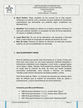 SERVICIO NACIONAL DE APREDIZAJE SENA 
CENTRO AGROFORESTAL ACUICOLA ARAPAIMA 
TECNICO EN SISTEMAS 
COD. 751746 
PUERTO CAICEDO - PUTUMAYO 
b. Word Perfect: Hasta mediados de los noventa fue el más popular. 
Pertenece a la suite de Corel, y presenta una gran cantidad de innovadoras 
características que demuestran que pretende seguir compitiendo con 
Microsoft Word. 
c. WordPad: Está instalado por defecto en el sistema operativo Windows. Es 
ideal para quienes necesiten un procesador de texto de forma esporádica, 
sin buscar un acabado profesional. 
d. Lotus Word Pro: Es una de las alternativas más populares a Microsoft 
Word, y está incluido en el paquete de software de escritorio de Lotus. 
e. Bloc de notas: Presente por defecto en Windows, es ideal para usuarios 
austeros, ya que sus posibilidades son reducidas. 
2. QUE ES MICROSOFT WORD 
Word es software que permite crear documentos en un equipo. Puede usar 
Word para crear textos con una buena apariencia mediante fotografías o 
ilustraciones multicolores como imágenes o como fondo, y agregar figuras 
como mapas y tablas. Además, Word proporciona diversas características 
de ayuda para la creación de texto, de modo que pueda completar 
documentos profesionales, como artículos o informes, con facilidad. 
También puede imprimir direcciones de tarjetas postales o sobres. 
Word forma parte de “Office”, un conjunto de productos que combina varios 
tipos de software para la creación de documentos, hojas de cálculo y 
presentaciones, y para la administración de correo electrónico 
Versiones para Microsoft Windows: 
 1989 Word para Windows 1.0 y 2.x, nombre clave "Opus"" 
 1990 Word para Windows 1.1 y 3.0, nombre clave "Bill the Cat" 
 1990 Word para Windows 1.1a y 3.1 
 1991 Word para Windows 2.0, nombre clave "Spaceman Spiff" 
GUIA DE APRENDIZAJE N°2 Página 9 
 