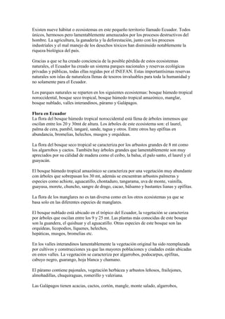 Existen nueve hábitat o ecosistemas en este pequeño territorio llamado Ecuador. Todos
únicos, hermosos pero lamentablemente amenazados por los procesos destructivos del
hombre. La agricultura, la ganadería y la deforestación, junto con los procesos
industriales y el mal manejo de los desechos tóxicos han disminuido notablemente la
riqueza biológica del país.

Gracias a que se ha creado conciencia de la posible pérdida de estos ecosistemas
naturales, el Ecuador ha creado un sistema parques nacionales y reservas ecológicas
privadas y públicas, todas ellas regidas por el INEFAN. Estas importantísimas reservas
naturales son islas de naturaleza llenas de tesoros invaluables para toda la humanidad y
no solamente para el Ecuador.

Los parques naturales se reparten en los siguientes ecosistemas: bosque húmedo tropical
noroccidental, bosque seco tropical, bosque húmedo tropical amazónico, manglar,
bosque nublado, valles interandinos, páramo y Galápagos.

Flora en Ecuador
La flora del bosque húmedo tropical noroccidental está llena de árboles inmensos que
oscilan entre los 20 y 30mt de altura. Los árboles de este ecosistema son: el laurel,
palma de cera, pambil, tangaré, sande, tagua y otros. Entre otros hay epífitas en
abundancia, bromelias, helechos, musgos y orquídeas.

La flora del bosque seco tropical se caracteriza por los arbustos grandes de 8 mt como
los algarrobos y cactos. También hay árboles grandes que lamentablemente son muy
apreciados por su cálidad de madera como el ceibo, la balsa, el palo santo, el laurel y el
guayacán.

El bosque húmedo tropical amazónico se caracteriza por una vegetación muy abundante
con árboles que sobrepasan los 30 mt, además se encuentran arbustos palmeras y
especies como achiote, aguacatillo, chontaduro, tangarama, uva de monte, vainilla,
guayusa, morete, chuncho, sangre de drago, cacao, bálsamo y bastantes lianas y epífitas.

La flora de los manglares no es tan diversa como en los otros ecosistemas ya que se
basa solo en las diferentes especies de manglares.

El bosque nublado está ubicado en el trópico del Ecuador, la vegetación se caracteriza
por árboles que oscilan entre los 9 y 25 mt. Las plantas más conocidas de este bosque
son la guandera, el quishuar y el aguacatillo. Otras especies de este bosque son las
orquídeas, licopodios, líquenes, helechos,
hepáticas, musgos, bromelias etc.

En los valles interandinos lamentablemente la vegetación original ha sido reemplazada
por cultivos y construcciones ya que las mayores poblaciones y ciudades están ubicadas
en estos valles. La vegetación se caracteriza por algarrobos, podocarpus, epífitas,
cabuyo negro, guarango, hoja blanca y chamano.

El páramo contiene pajonales, vegetación herbácea y arbustos leñosos, frailejones,
almohadillas, chuquiraguas, romerillo y valeriana.

Las Galápagos tienen acacias, cactos, cortón, mangle, monte salado, algarrobos,
 