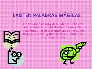 EXISTEN PALABRAS MÁGICAS
Era yo una niña muy descuidada nunca vez
en un solo día rompí al columpiarse en la
mecedora unas tejeras que había en el suelo
trepe a un árbol y deje entre sus ramas los
bucles mas bonitos .
 