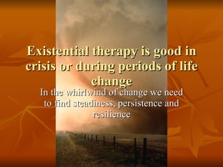 Existential therapy is good in crisis or during periods of life change In the whirlwind of change we need to find steadiness, persistence and resilience 