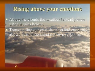 Rising above your emotions Above the clouds the weather is steady even when it rains below. Transcending our own situation and emotions allows us to understand our own response.  