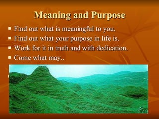 Meaning and Purpose Find out what is meaningful to you.  Find out what your purpose in life is. Work for it in truth and with dedication. Come what may.. 