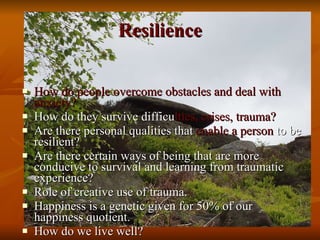 Resilience How do people overcome obstacles and deal with anxiety? How do they survive difficu lties, crises, trauma? Are there personal qualities that  enable a person  to be resilient? Are there certain ways of being that are more conducive to survival and learning from traumatic experience? Role of creative use of trauma.  Happiness is a genetic given for 50% of our happiness quotient. How do we live well? 