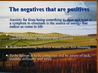 The negatives that are positives Anxiety far from being something to shun and treat as a symptom to eliminate is the source of energy that makes us come to life Our capacity for despair is what makes us deep and capable of feeling, empathy and creativity Without suffering our lives would have less meaning To be human is to be conscious and be aware of lack, trouble, difficulty and strife.  