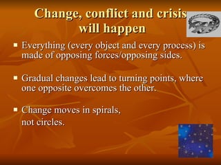 Change, conflict and crisis  will happen Everything (every object and every process) is made of opposing forces/opposing sides. Gradual changes lead to turning points, where one opposite overcomes the other. Change moves in spirals,  not circles. 