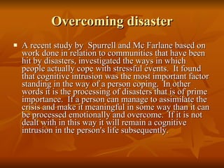 Overcoming disaster A recent study by  Spurrell and Mc Farlane based on work done in relation to communities that have been hit by disasters, investigated the ways in which people actually cope with stressful events.  It found that cognitive intrusion was the most important factor standing in the way of a person coping.  In other words it is the processing of disasters that is of prime importance.  If a person can manage to assimilate the crisis and make it meaningful in some way than it can be processed emotionally and overcome.  If it is not dealt with in this way it will remain a cognitive intrusion in the person's life subsequently.  