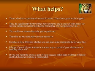 What helps? Those who have experienced trauma do better if they have good social support. They do significantly better if they have integrity and a sense of wholeness. (to survive trauma you either need good conscience or no conscience at all…)  The conflict or trauma has to be put to good use.  There has to be a safe place one can retreat to.  It makes a big difference whether you can take some responsibility for your fate. It helps if you feel your trauma is in some ways a proof of your character or a building block of it.  If you can claim the crisis as part of your success rather than evidence of failure and bad character: making it meaningful.  