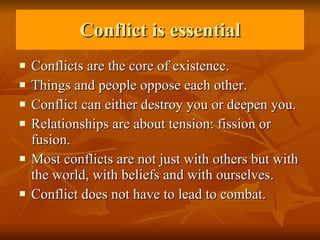 Conflict is essential Conflicts are the core of existence. Things and people oppose each other. Conflict can either destroy you or deepen you.  Relationships are about tension: fission or fusion.  Most conflicts are not just with others but with the world, with beliefs and with ourselves. Conflict does not have to lead to combat. 