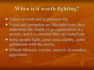 When is it worth fighting? Values at work and in personal life.  Fraud and corruption are like infections: they undermine the health of an organization or a society, and it is essential they are rooted out.  Some people fight, some resist silently, some collaborate with the enemy.  Whistle blowers, victims, martyrs, bystanders, aggressors.  