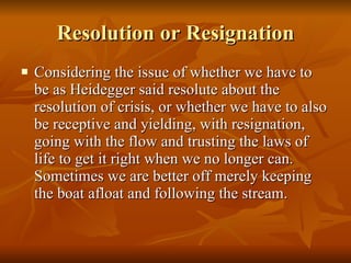 Resolution or Resignation Considering the issue of whether we have to be as Heidegger said resolute about the resolution of crisis, or whether we have to also be receptive and yielding, with resignation,  going with the flow and trusting the laws of life to get it right when we no longer can.  Sometimes we are better off merely keeping the boat afloat and following the stream.  